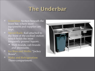    Underbar: Section beneath the
    front bar, where most
    equipment and supplies are
    kept.
   Speed Rack: Rail attached to
    the front of the cocktail station
    which holds the most
    frequently poured liquors.
     Well-brands, call-brands
       and premiums.
   Ice Bins and Wells: “Jockey
    Boxes”.
   Sinks and Refrigeration:
    Three-compartment.
 