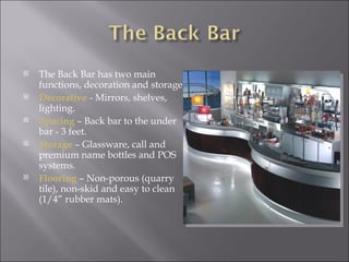    The Back Bar has two main
    functions, decoration and storage.
   Decorative - Mirrors, shelves,
    lighting.
   Spacing – Back bar to the under
    bar - 3 feet.
   Storage – Glassware, call and
    premium name bottles and POS
    systems.
   Flooring – Non-porous (quarry
    tile), non-skid and easy to clean
    (1/4” rubber mats).
 