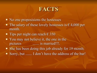 FACTS No one proposisions the hostesses The salary of these lovely hostesses is € 4,000 per month. Tips per night can reach € 350 You may not believe it, the one in the pictures  ....... is married!!!. She has been doing this job already for 19 month. Sorry, but ....... I don’t have the address of the bar! 