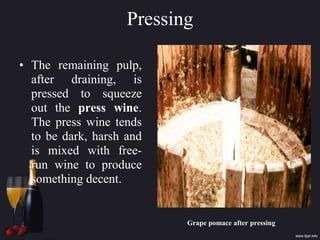 Pressing
• The remaining pulp,
after draining, is
pressed to squeeze
out the press wine.
The press wine tends
to be dark, harsh and
is mixed with free-
run wine to produce
something decent.
Grape pomace after pressing
 