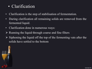 • Clarification
• Clarification is the step of stabilisation of fermentation.
• During clarification all remaining solids are removed from the
fermented liquid.
• Clarification done in numerous ways:
 Running the liquid through coarse and fine filters
 Siphoning the liquid off the top of the fermenting vats after the
solids have settled to the bottom
 