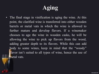 Aging
• The final stage in vinification is aging the wine. At this
point, the clarified wine is transferred into either wooden
barrels or metal vats in which the wine is allowed to
further mature and develop flavors. If a winemaker
chooses to age the wine in wooden casks, he will be
allowing the wine to pick up flavors from the wood,
adding greater depth to its flavors. While this can add
body to some wines, keep in mind that the “woody”
flavor isn’t suited to all types of wine, hence the use of
metal vats.
 