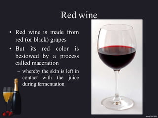 Red wine
• Red wine is made from
red (or black) grapes
• But its red color is
bestowed by a process
called maceration
– whereby the skin is left in
contact with the juice
during fermentation
 