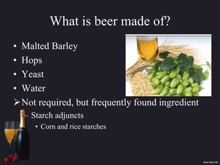 What is beer made of?
• Malted Barley
• Hops
• Yeast
• Water
Not required, but frequently found ingredient
– Starch adjuncts
• Corn and rice starches
 
