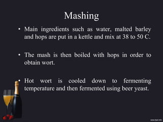 Mashing
• Main ingredients such as water, malted barley
and hops are put in a kettle and mix at 38 to 50 C.
• The mash is then boiled with hops in order to
obtain wort.
• Hot wort is cooled down to fermenting
temperature and then fermented using beer yeast.
 