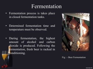 Fermentation
• Fermentation process is takes place
in closed fermentation tanks.
• Determined fermentation time and
temperature must be observed.
• During fermentation, the highest
amount of alcohol and carbon
dioxide is produced. Following the
fermentation, fresh beer is racked in
conditioning.
Fig : - Beer Fermentation
 