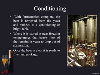 Conditioning
• With fermentation complete, the
beer is removed from the yeast
and pumped to a conditioning or
bright tank.
• Where it is stored at near freezing
temperatures that cause most of
the remaining yeast to drop out of
suspension.
• Once the beer is clear it is ready to
filter and package.
 