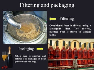 Filtering and packaging
Conditioned beer is filtered using a
kieselguhr filter. The filtered,
purified beer is stored in storage
tanks.
Filtering
When beer is purified and
filtered it is packaged in clean
glass bottles and kegs.
Packaging
 