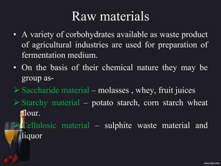 Raw materials
• A variety of corbohydrates available as waste product
of agricultural industries are used for preparation of
fermentation medium.
• On the basis of their chemical nature they may be
group as-
 Saccharide material – molasses , whey, fruit juices
 Starchy material – potato starch, corn starch wheat
flour.
 Cellulosic material – sulphite waste material and
liquor
 