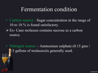 Fermentation condition
• Carbon source - Sugar concentration in the range of
10 to 18 % is found satisfactory.
 Ex- Cane molasses contains sucrose as a carbon
source.
• Nitrogen source – Ammonium sulphate (0.15 gms /
2.5 gallons of molasses)is generally used.
 