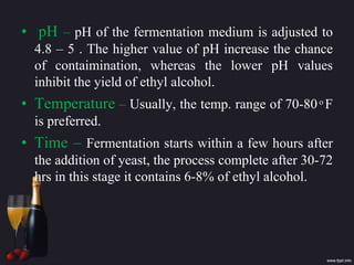 • pH – pH of the fermentation medium is adjusted to
4.8 – 5 . The higher value of pH increase the chance
of contaimination, whereas the lower pH values
inhibit the yield of ethyl alcohol.
• Temperature – Usually, the temp. range of 70-80 ͦ F
is preferred.
• Time – Fermentation starts within a few hours after
the addition of yeast, the process complete after 30-72
hrs in this stage it contains 6-8% of ethyl alcohol.
 