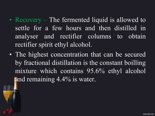 • Recovery – The fermented liquid is allowed to
settle for a few hours and then distilled in
analyser and rectifier columns to obtain
rectifier spirit ethyl alcohol.
• The highest concentration that can be secured
by fractional distillation is the constant boilling
mixture which contains 95.6% ethyl alcohol
and remaining 4.4% is water.
 