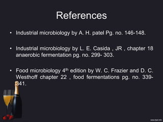 References
• Industrial microbiology by A. H. patel Pg. no. 146-148.
• Industrial microbiology by L. E. Casida , JR , chapter 18
anaerobic fermentation pg. no. 299- 303.
• Food microbiology 4th edition by W. C. Frazier and D. C.
Westhoff chapter 22 , food fermentations pg. no. 339-
341.
 