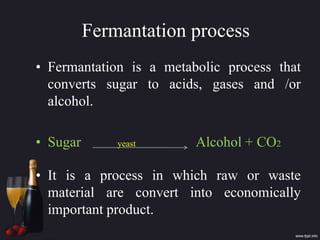 Fermantation process
• Fermantation is a metabolic process that
converts sugar to acids, gases and /or
alcohol.
• Sugar yeast Alcohol + CO2
• It is a process in which raw or waste
material are convert into economically
important product.
 