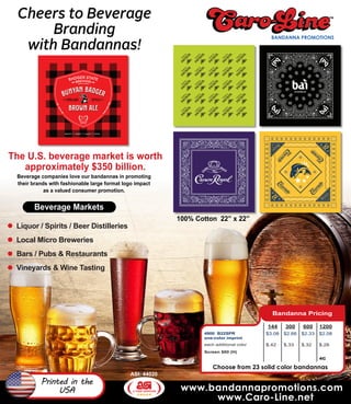 www.bandannapromotions.com
www.Caro-Line.net
ASI: 44020
Printed in the
USA
Liquor / Spirits / Beer Distilleries
Local Micro Breweries
Bars / Pubs & Restaurants
Vineyards & Wine Tasting
The U.S. beverage market is worth
approximately $350 billion.
Cheers to Beverage
Branding
with Bandannas!
Beverage companies love our bandannas in promoting
their brands with fashionable large format logo impact
as a valued consumer promotion.
Beverage Markets
100% Cotton 22” x 22”
Bandanna Pricing
144 300 600 1200
4900 B22SPR
one-color imprint
$3.08 $2.66 $2.33 $2.08
each additional color $.42 $.33 $.32 $.28
Screen $60 (H)
4C
Choose from 23 solid color bandannas
 