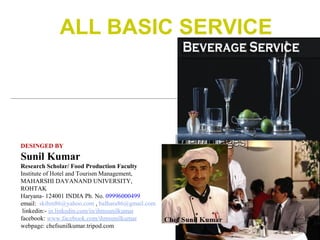 ALL BASIC SERVICE

DESINGED BY

Sunil Kumar
Research Scholar/ Food Production Faculty
Institute of Hotel and Tourism Management,
MAHARSHI DAYANAND UNIVERSITY,
ROHTAK
Haryana- 124001 INDIA Ph. No. 09996000499
email: skihm86@yahoo.com , balhara86@gmail.com
linkedin:- in.linkedin.com/in/ihmsunilkumar
facebook: www.facebook.com/ihmsunilkumar
webpage: chefsunilkumar.tripod.com

 