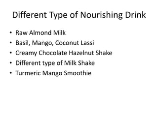Different Type of Nourishing Drink
• Raw Almond Milk
• Basil, Mango, Coconut Lassi
• Creamy Chocolate Hazelnut Shake
• Different type of Milk Shake
• Turmeric Mango Smoothie
 