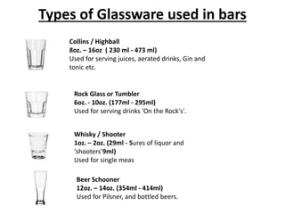 Types of Glassware used in bars
Collins / Highball
8oz. – 16oz ( 230 ml - 473 ml)
Used for serving juices, aerated drinks, Gin and
tonic etc.
Rock Glass or Tumbler
6oz. - 10oz. (177ml - 295ml)
Used for serving drinks 'On the Rock's'.
Whisky / Shooter
1oz. – 2oz. (29ml - 5ures of liquor and
‘shooters’9ml)
Used for single meas
Beer Schooner
12oz. – 14oz. (354ml - 414ml)
Used for Pilsner, and bottled beers.
 