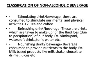 CLASSIFCATION OF NON-ALCOHOLIC BEVERAGE
• · Stimulating drink/beverage- these are
consumed to stimulate our mental and physical
activities. Ex. Tea and coffee
• · Refreshing drink/beverage- These are drinks
which are taken to make up for the fluid loss (due
to perspiration) of our body. Ex. Nimbupani,
water,soft drinks,tonic water etc.
• · Nourishing drink/ beverage- Beverage
consumed to provide nutrients to the body. Ex.
Milk based products like milk shake, chocolate
drinks, juices etc
 