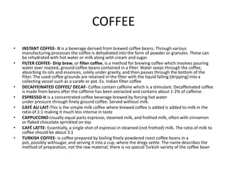 COFFEE
• INSTANT COFFEE- It is a beverage derived from brewed coffee beans. Through various
manufacturing processes the coffee is dehydrated into the form of powder or granules. These can
be rehydrated with hot water or milk along with cream and sugar.
• FILTER COFFEE- Drip brew, or filter coffee, is a method for brewing coffee which involves pouring
water over roasted, ground coffee beans contained in a filter. Water seeps through the coffee,
absorbing its oils and essences, solely under gravity, and then passes through the bottom of the
filter. The used coffee grounds are retained in the filter with the liquid falling (dripping) into a
collecting vessel such as a carafe or pot. Ex. Indian filter coffee
• DECAFFEINATED COFFEE/ DECAF- Coffee contain caffeine which is a stimulant. Decaffeinated coffee
is made from beans after the caffeine has been extracted and contains about 1-2% of caffeine.
• ESPRESSO-It is a concentrated coffee beverage brewed by forcing hot water
under pressure through finely ground coffee. Served without milk.
• CAFÉ AU LAIT-This is the simple milk coffee where brewed coffee is added is added to milk in the
ratio of 1:1 making it much less intense in taste
• CAPPUCCINO-Usually equal parts espresso, steamed milk, and frothed milk, often with cinnamon
or flaked chocolate sprinkled on top
• CAFÉ LATTE- Essentially, a single shot of espresso in steamed (not frothed) milk. The ratio of milk to
coffee should be about 3:1
• TURKISH COFFEE- is coffee prepared by boiling finely powdered roast coffee beans in a
pot, possibly withsugar, and serving it into a cup, where the dregs settle. The name describes the
method of preparation, not the raw material; there is no special Turkish variety of the coffee bean
 