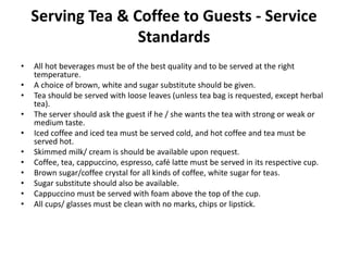 Serving Tea & Coffee to Guests - Service
Standards
• All hot beverages must be of the best quality and to be served at the right
temperature.
• A choice of brown, white and sugar substitute should be given.
• Tea should be served with loose leaves (unless tea bag is requested, except herbal
tea).
• The server should ask the guest if he / she wants the tea with strong or weak or
medium taste.
• Iced coffee and iced tea must be served cold, and hot coffee and tea must be
served hot.
• Skimmed milk/ cream is should be available upon request.
• Coffee, tea, cappuccino, espresso, café latte must be served in its respective cup.
• Brown sugar/coffee crystal for all kinds of coffee, white sugar for teas.
• Sugar substitute should also be available.
• Cappuccino must be served with foam above the top of the cup.
• All cups/ glasses must be clean with no marks, chips or lipstick.
 