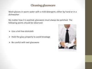 Cleaningglassware
Wash glasses in warm water with a mild detergent, either by hand or in a
dishwasher
No matter how it is washed, glassware must always be polished. The
following points should be observed:
 Use a lint free dishcloth
 Hold the glass properly to avoid breakage
 Be careful with wet glassware
 