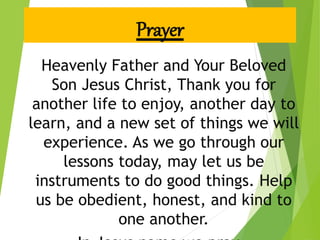 Prayer
Heavenly Father and Your Beloved
Son Jesus Christ, Thank you for
another life to enjoy, another day to
learn, and a new set of things we will
experience. As we go through our
lessons today, may let us be
instruments to do good things. Help
us be obedient, honest, and kind to
one another.
 