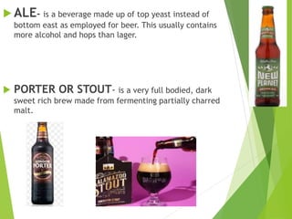  ALE- is a beverage made up of top yeast instead of
bottom east as employed for beer. This usually contains
more alcohol and hops than lager.
 PORTER OR STOUT- is a very full bodied, dark
sweet rich brew made from fermenting partially charred
malt.
 