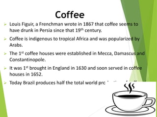 Coffee
 Louis Figuir, a Frenchman wrote in 1867 that coffee seems to
have drunk in Persia since that 19th century.
 Coffee is indigenous to tropical Africa and was popularized by
Arabs.
 The 1st coffee houses were established in Mecca, Damascus and
Constantinopole.
 It was 1st brought in England in 1630 and soon served in coffee
houses in 1652.
 Today Brazil produces half the total world production of coffee.
 