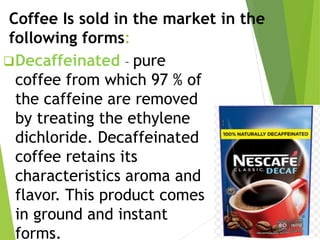Coffee Is sold in the market in the
following forms:
Decaffeinated – pure
coffee from which 97 % of
the caffeine are removed
by treating the ethylene
dichloride. Decaffeinated
coffee retains its
characteristics aroma and
flavor. This product comes
in ground and instant
forms.
 