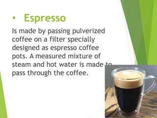 • Espresso
Is made by passing pulverized
coffee on a filter specially
designed as espresso coffee
pots. A measured mixture of
steam and hot water is made to
pass through the coffee.
 