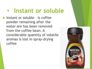 • Instant or soluble
 Instant or soluble – is coffee
powder remaining after the
water are has been removed
from the coffee bean. A
considerable quantity of volatile
aromas is lost in spray-drying
coffee
 