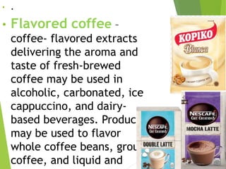• .
• Flavored coffee –
coffee- flavored extracts
delivering the aroma and
taste of fresh-brewed
coffee may be used in
alcoholic, carbonated, ice
cappuccino, and dairy-
based beverages. Products
may be used to flavor
whole coffee beans, ground
coffee, and liquid and
 