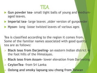 TEA
 Gun powder tea- small tight balls of young and medium-
aged leaves.
 Imperial tea- large leaves ,older version of gunpowder
 Hyson- long –loose twisted leaves of various ages
Tea is classified according to the region it comes from.
Some of the familiar names associated with good quality
tea are as follows:
 Black teas from Darjeeling- an eastern Indian district in
the foot hills of the Himalayas.
 Black teas from Assam- lower elevation from Darjeeling
 CeylonTea- from Sri Lanka
 Oolong and smoky lapsang sou chong from Taiwan
 