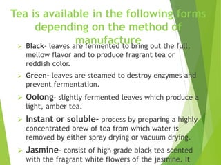 Tea is available in the following forms
depending on the method of
manufacture
 Black- leaves are fermented to bring out the full,
mellow flavor and to produce fragrant tea or
reddish color.
 Green- leaves are steamed to destroy enzymes and
prevent fermentation.
 Oolong- slightly fermented leaves which produce a
light, amber tea.
 Instant or soluble- process by preparing a highly
concentrated brew of tea from which water is
removed by either spray drying or vacuum drying.
 Jasmine- consist of high grade black tea scented
with the fragrant white flowers of the jasmine. It
 
