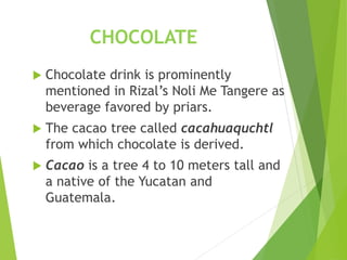 CHOCOLATE
 Chocolate drink is prominently
mentioned in Rizal’s Noli Me Tangere as
beverage favored by priars.
 The cacao tree called cacahuaquchtl
from which chocolate is derived.
 Cacao is a tree 4 to 10 meters tall and
a native of the Yucatan and
Guatemala.
 