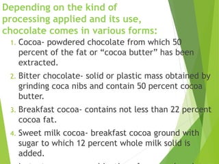 Depending on the kind of
processing applied and its use,
chocolate comes in various forms:
1. Cocoa- powdered chocolate from which 50
percent of the fat or “cocoa butter” has been
extracted.
2. Bitter chocolate- solid or plastic mass obtained by
grinding coca nibs and contain 50 percent cocoa
butter.
3. Breakfast cocoa- contains not less than 22 percent
cocoa fat.
4. Sweet milk cocoa- breakfast cocoa ground with
sugar to which 12 percent whole milk solid is
added.
 
