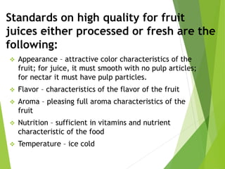 Standards on high quality for fruit
juices either processed or fresh are the
following:
 Appearance – attractive color characteristics of the
fruit; for juice, it must smooth with no pulp articles;
for nectar it must have pulp particles.
 Flavor – characteristics of the flavor of the fruit
 Aroma – pleasing full aroma characteristics of the
fruit
 Nutrition – sufficient in vitamins and nutrient
characteristic of the food
 Temperature – ice cold
 
