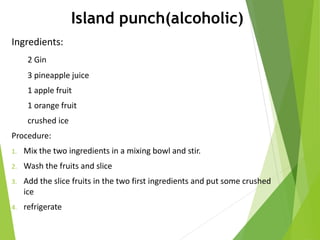 Island punch(alcoholic)
Ingredients:
2 Gin
3 pineapple juice
1 apple fruit
1 orange fruit
crushed ice
Procedure:
1. Mix the two ingredients in a mixing bowl and stir.
2. Wash the fruits and slice
3. Add the slice fruits in the two first ingredients and put some crushed
ice
4. refrigerate
 