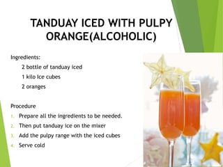 TANDUAY ICED WITH PULPY
ORANGE(ALCOHOLIC)
Ingredients:
2 bottle of tanduay iced
1 kilo Ice cubes
2 oranges
Procedure
1. Prepare all the ingredients to be needed.
2. Then put tanduay ice on the mixer
3. Add the pulpy range with the iced cubes
4. Serve cold
 