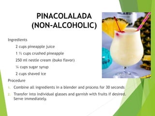 PINACOLALADA
(NON-ALCOHOLIC)
Ingredients
2 cups pineapple juice
1 ½ cups crushed pineapple
250 ml nestle cream (buko flavor)
¼ cups sugar syrup
2 cups shaved ice
Procedure
1. Combine all ingredients in a blender and process for 30 seconds
2. Transfer into individual glasses and garnish with fruits if desired.
Serve immediately.
 