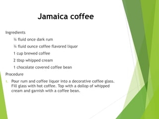 Jamaica coffee
Ingredients
¾ fluid once dark rum
¾ fluid ounce coffee flavored liquor
1 cup brewed coffee
2 tbsp whipped cream
1 chocolate covered coffee bean
Procedure
1. Pour rum and coffee liquor into a decorative coffee glass.
Fill glass with hot coffee. Top with a dollop of whipped
cream and garnish with a coffee bean.
 