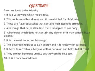QUIZ TIME!!!
Direction: Identify the following.
1.It is a Latin word which means rest.
2.This contains edible alcohol and it is restricted for children's.
3.These are flavored alcohol that contains high alcoholic strength.
4.A beverage that helps stimulate the vital organs of our body.
5. A beverage which does not contain any alcohol or it may contain little
alcohol.
6.It is the most important beverage.
7.This beverage helps us to gain energy and it is healthy for our body.
8.It helps to refresh our body as well as our mind and helps to kill thirst.
9.They are hot beverage usually but they can be cold too.
10. It is a dark colored beer.
 