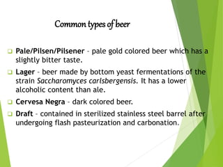 Common types of beer
 Pale/Pilsen/Pilsener – pale gold colored beer which has a
slightly bitter taste.
 Lager – beer made by bottom yeast fermentations of the
strain Saccharomyces carlsbergensis. It has a lower
alcoholic content than ale.
 Cervesa Negra – dark colored beer.
 Draft – contained in sterilized stainless steel barrel after
undergoing flash pasteurization and carbonation.
 