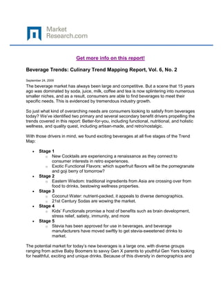Get more info on this report!

Beverage Trends: Culinary Trend Mapping Report, Vol. 6, No. 2

September 24, 2009
The beverage market has always been large and competitive. But a scene that 15 years
ago was dominated by soda, juice, milk, coffee and tea is now splintering into numerous
smaller niches, and as a result, consumers are able to find beverages to meet their
specific needs. This is evidenced by tremendous industry growth.

So just what kind of overarching needs are consumers looking to satisfy from beverages
today? We’ve identified two primary and several secondary benefit drivers propelling the
trends covered in this report: Better-for-you, including functional, nutritional, and holistic
wellness, and quality quest, including artisan-made, and retro/nostalgic.

With those drivers in mind, we found exciting beverages at all five stages of the Trend
Map:

        Stage 1
           o New Cocktails are experiencing a renaissance as they connect to
              consumer interests in retro experiences.
           o Exotic Functional Flavors: which superfruit flavors will be the pomegranate
              and goji berry of tomorrow?
        Stage 2
           o Eastern Wisdom: traditional ingredients from Asia are crossing over from
              food to drinks, bestowing wellness properties.
        Stage 3
           o Coconut Water: nutrient-packed, it appeals to diverse demographics.
           o 21st Century Sodas are wowing the market.
        Stage 4
           o Kids’ Functionals promise a host of benefits such as brain development,
              stress relief, satiety, immunity, and more
        Stage 5
           o Stevia has been approved for use in beverages, and beverage
              manufacturers have moved swiftly to get stevia-sweetened drinks to
              market.

The potential market for today’s new beverages is a large one, with diverse groups
ranging from active Baby Boomers to savvy Gen X parents to youthful Gen Yers looking
for healthful, exciting and unique drinks. Because of this diversity in demographics and
 