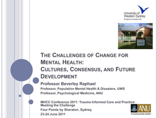 THE CHALLENGES OF CHANGE FOR
MENTAL HEALTH:
CULTURES, CONSENSUS, AND FUTURE
DEVELOPMENT
Professor Beverley Raphael
Professor, Population Mental Health & Disasters, UWS
Professor, Psychological Medicine, ANU

MHCC Conference 2011: Trauma Informed Care and Practice:
Meeting the Challenge
Four Points by Sheraton, Sydney
23-24 June 2011
 