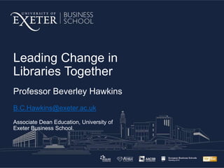 Leading Change in
Libraries Together
Professor Beverley Hawkins
B.C.Hawkins@exeter.ac.uk
Associate Dean Education, University of
Exeter Business School.
 
