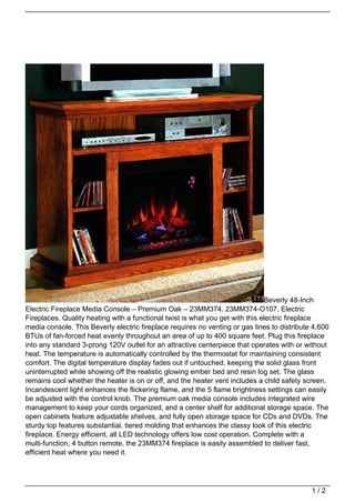 Beverly 48-Inch
Electric Fireplace Media Console – Premium Oak – 23MM374. 23MM374-O107. Electric
Fireplaces. Quality heating with a functional twist is what you get with this electric fireplace
media console. This Beverly electric fireplace requires no venting or gas lines to distribute 4,600
BTUs of fan-forced heat evenly throughout an area of up to 400 square feet. Plug this fireplace
into any standard 3-prong 120V outlet for an attractive centerpiece that operates with or without
heat. The temperature is automatically controlled by the thermostat for maintaining consistent
comfort. The digital temperature display fades out if untouched, keeping the solid glass front
uninterrupted while showing off the realistic glowing ember bed and resin log set. The glass
remains cool whether the heater is on or off, and the heater vent includes a child safety screen.
Incandescent light enhances the flickering flame, and the 5 flame brightness settings can easily
be adjusted with the control knob. The premium oak media console includes integrated wire
management to keep your cords organized, and a center shelf for additional storage space. The
open cabinets feature adjustable shelves, and fully open storage space for CDs and DVDs. The
sturdy top features substantial, tiered molding that enhances the classy look of this electric
fireplace. Energy efficient, all LED technology offers low cost operation. Complete with a
multi-function, 4 button remote, the 23MM374 fireplace is easily assembled to deliver fast,
efficient heat where you need it.




                                                                                             1/2
 