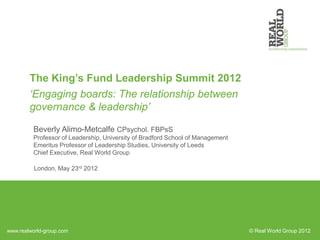 The King’s Fund Leadership Summit 2012
        ‘Engaging boards: The relationship between
        governance & leadership’

         Beverly Alimo-Metcalfe CPsychol. FBPsS
         Professor of Leadership, University of Bradford School of Management
         Emeritus Professor of Leadership Studies, University of Leeds
         Chief Executive, Real World Group

          London, May 23rd 2012




www.realworld-group.com                                                         © Real World Group 2012
 