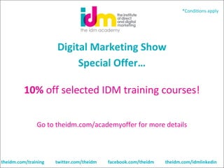 *Conditions apply

Digital Marketing Show
Special Offer…
10% off selected IDM training courses!
 
Go to theidm.com/academyoffer for more details

theidm.com/training

twitter.com/theidm

facebook.com/theidm

theidm.com/idmlinkedin

 